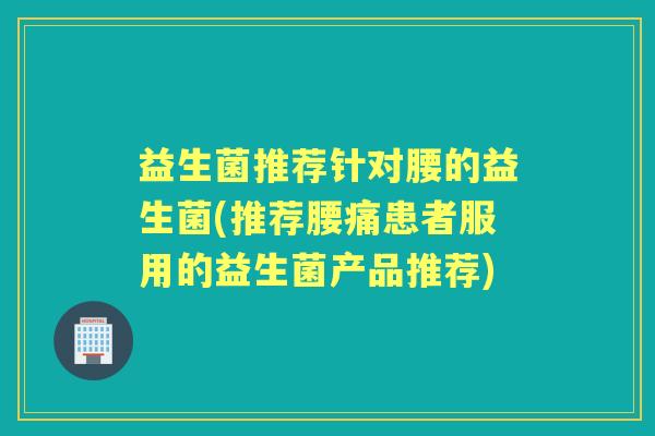 益生菌推荐针对腰的益生菌(推荐腰痛患者服用的益生菌产品推荐)