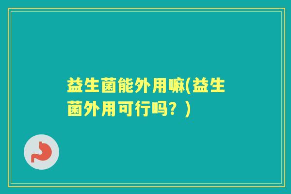 益生菌能外用嘛(益生菌外用可行吗?) 益生菌能外用嘛(益生菌外用可行吗?)