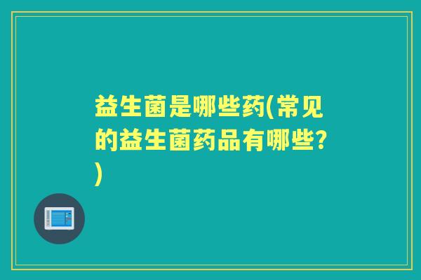 益生菌是哪些药(常见的益生菌药品有哪些？)