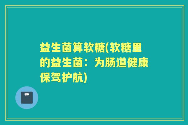 益生菌算软糖(软糖里的益生菌:为肠道健康保驾护航) 益生菌算软糖(软糖里的益生菌:为肠道健康保驾护航)