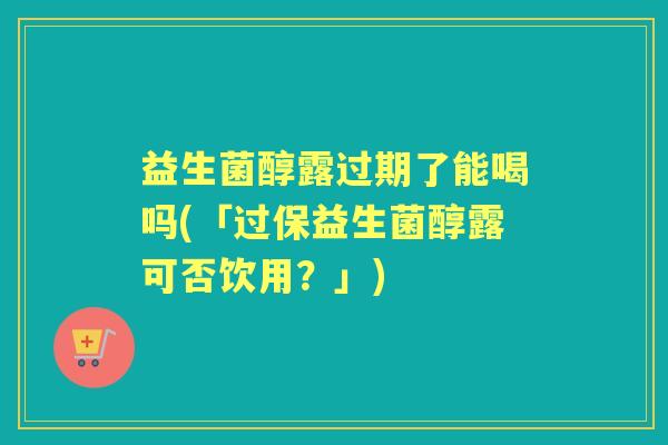益生菌醇露过期了能喝吗(「过保益生菌醇露可否饮用?」) 益生菌醇露过期了能喝吗(「过保益生菌醇露可否饮用?」)