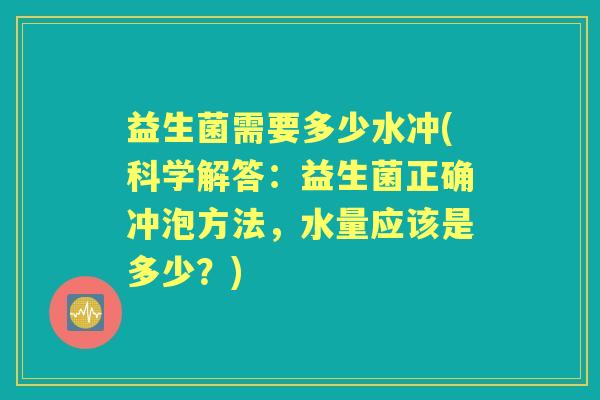 益生菌需要多少水冲(科学解答：益生菌正确冲泡方法，水量应该是多少？)