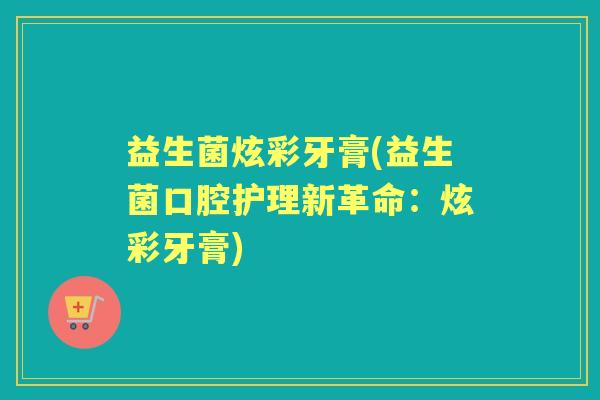 益生菌炫彩牙膏(益生菌口腔护理新革命：炫彩牙膏)