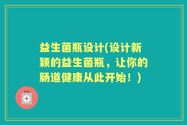 益生菌瓶设计(设计新颖的益生菌瓶，让你的肠道健康从此开始！)