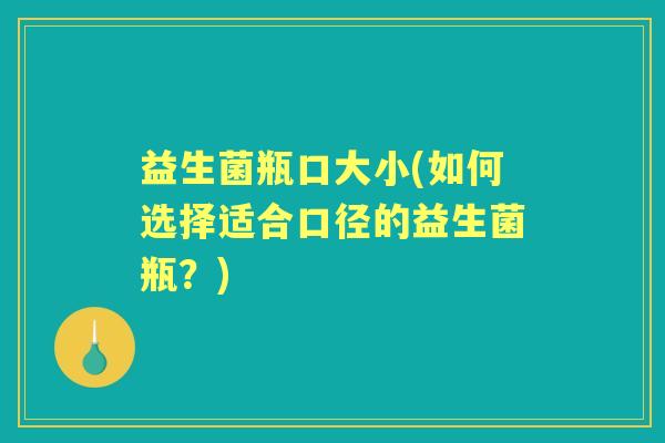 益生菌瓶口大小(如何选择适合口径的益生菌瓶?) 益生菌瓶口大小(如何选择适合口径的益生菌瓶?)