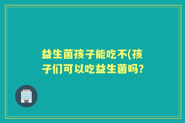 益生菌孩子能吃不(孩子们可以吃益生菌吗? 益生菌孩子能吃不(孩子们可以吃益生菌吗?