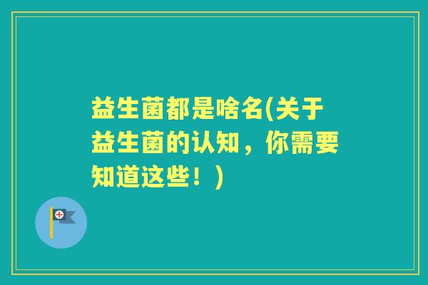 益生菌都是啥名(关于益生菌的认知，你需要知道这些！)