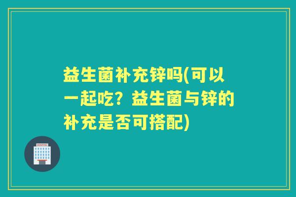 益生菌补充锌吗(可以一起吃？益生菌与锌的补充是否可搭配)