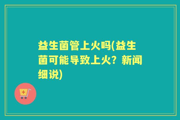 益生菌管上火吗(益生菌可能导致上火？新闻细说)