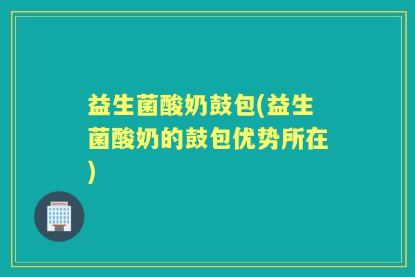 益生菌酸奶鼓包(益生菌酸奶的鼓包优势所在)