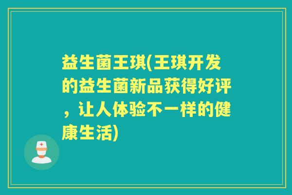益生菌王琪(王琪开发的益生菌新品获得好评,让人体验不一样的健康生活) 益生菌王琪(王琪开发的益生菌新品获得好评,让人体验不一样的健康生活)
