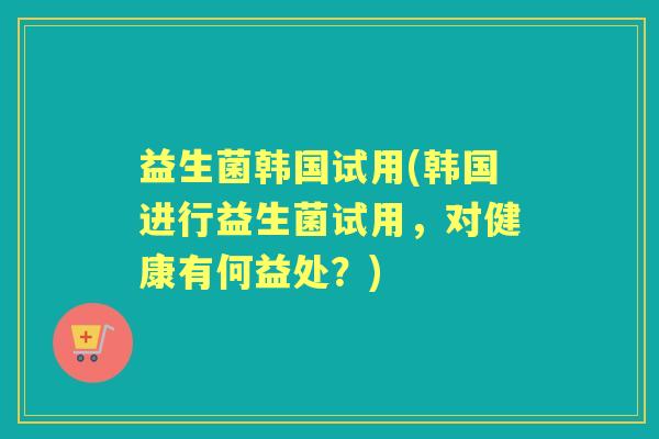 益生菌韩国试用(韩国进行益生菌试用,对健康有何益处?) 益生菌韩国试用(韩国进行益生菌试用,对健康有何益处?)