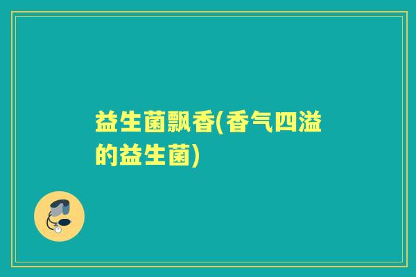 益生菌飘香(香气四溢的益生菌) 益生菌飘香(香气四溢的益生菌)