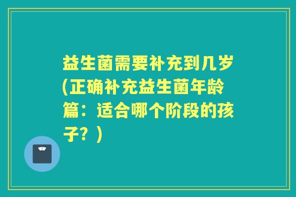益生菌需要补充到几岁(正确补充益生菌年龄篇:适合哪个阶段的孩子?) 益生菌需要补充到几岁(正确补充益生菌年龄篇:适合哪个阶段的孩子?)
