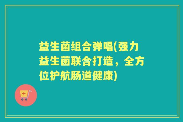益生菌组合弹唱(强力益生菌联合打造，全方位护航肠道健康)
