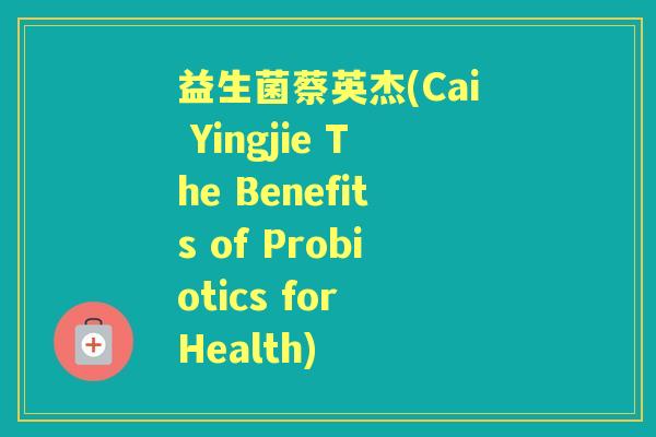 益生菌蔡英杰(Cai Yingjie The Benefits of Probiotics for Health) 益生菌蔡英杰(Cai Yingjie The Benefits of Probiotics for Health)