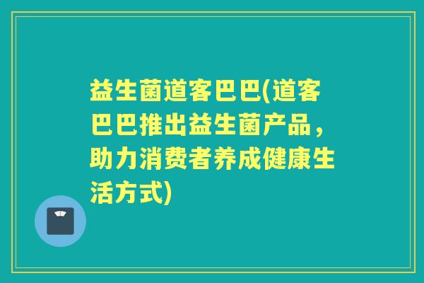 益生菌道客巴巴(道客巴巴推出益生菌产品,助力消费者养成健康生活方式) 益生菌道客巴巴(道客巴巴推出益生菌产品,助力消费者养成健康生活方式)