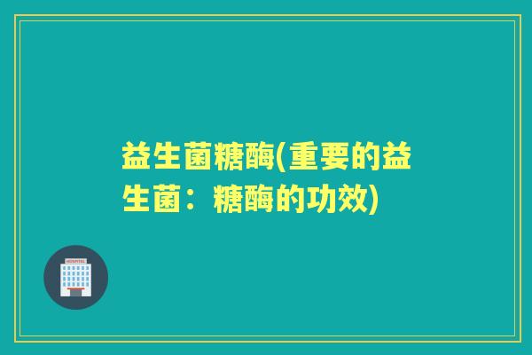 益生菌糖酶(重要的益生菌:糖酶的功效) 益生菌糖酶(重要的益生菌:糖酶的功效)