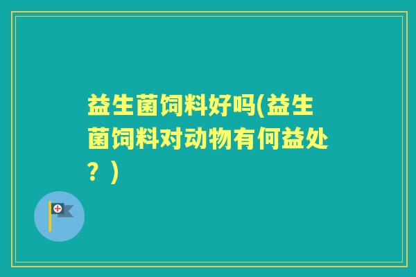 益生菌饲料好吗(益生菌饲料对动物有何益处？)