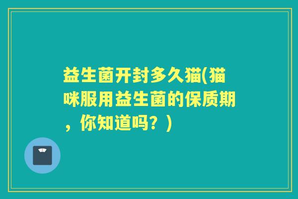 益生菌开封多久猫(猫咪服用益生菌的保质期,你知道吗?) 益生菌开封多久猫(猫咪服用益生菌的保质期,你知道吗?)