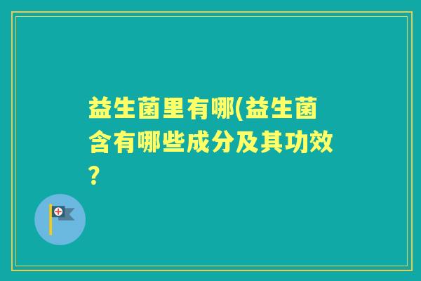 益生菌里有哪(益生菌含有哪些成分及其功效? 益生菌里有哪(益生菌含有哪些成分及其功效?