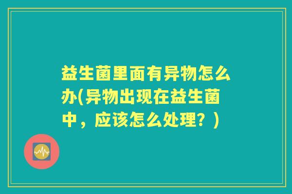 益生菌里面有异物怎么办(异物出现在益生菌中,应该怎么处理?) 益生菌里面有异物怎么办(异物出现在益生菌中,应该怎么处理?)
