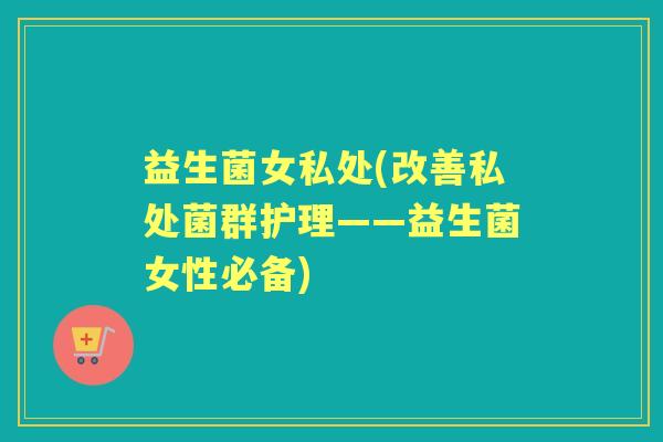 益生菌女私处(改善私处菌群护理——益生菌女性必备) 益生菌女私处(改善私处菌群护理——益生菌女性必备)