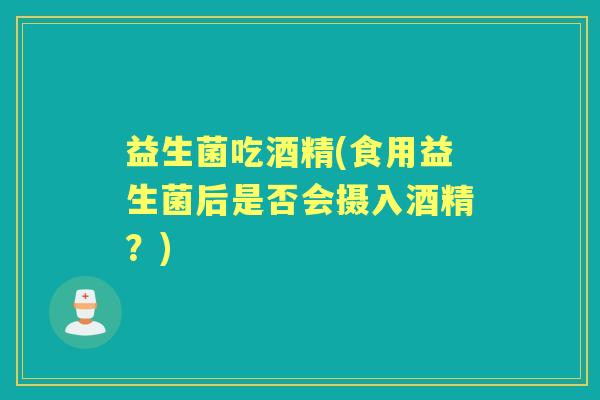 益生菌吃酒精(食用益生菌后是否会摄入酒精?) 益生菌吃酒精(食用益生菌后是否会摄入酒精?)