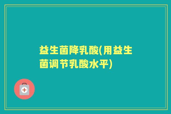 益生菌降乳酸(用益生菌调节乳酸水平) 益生菌降乳酸(用益生菌调节乳酸水平)