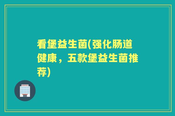 看堡益生菌(强化肠道健康,五款堡益生菌推荐) 看堡益生菌(强化肠道健康,五款堡益生菌推荐)