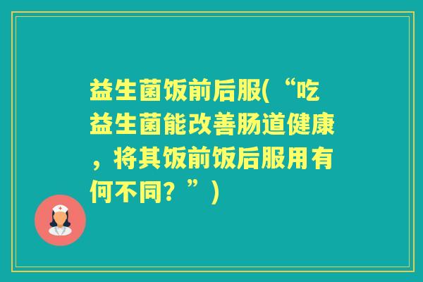 益生菌饭前后服(“吃益生菌能改善肠道健康,将其饭前饭后服用有何不同?”) 益生菌饭前后服(“吃益生菌能改善肠道健康,将其饭前饭后服用有何不同?”)