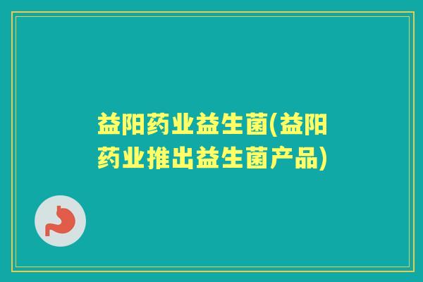 益阳药业益生菌(益阳药业推出益生菌产品)