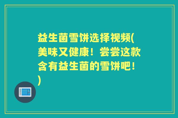 益生菌雪饼选择视频(美味又健康！尝尝这款含有益生菌的雪饼吧！)