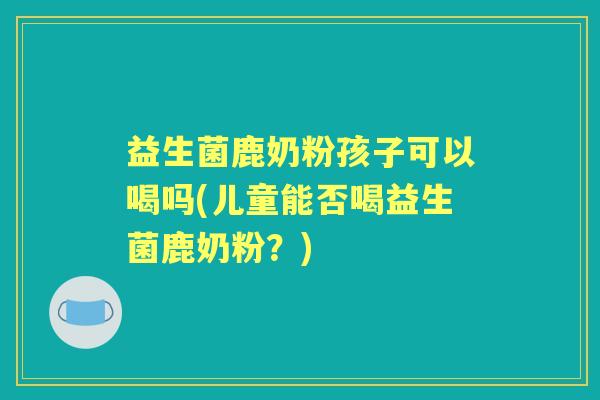 益生菌鹿奶粉孩子可以喝吗(儿童能否喝益生菌鹿奶粉？)