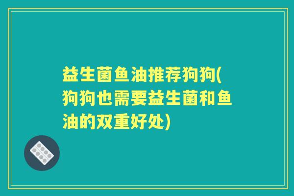 益生菌鱼油推荐狗狗(狗狗也需要益生菌和鱼油的双重好处) 益生菌鱼油推荐狗狗(狗狗也需要益生菌和鱼油的双重好处)