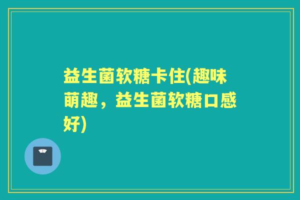 益生菌软糖卡住(趣味萌趣,益生菌软糖口感好) 益生菌软糖卡住(趣味萌趣,益生菌软糖口感好)