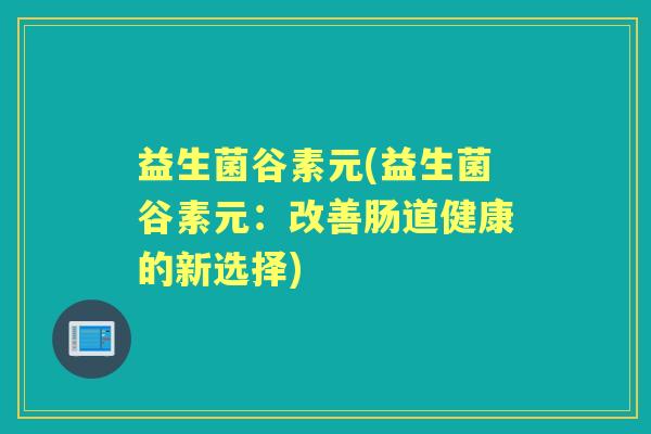 益生菌谷素元(益生菌谷素元:改善肠道健康的新选择) 益生菌谷素元(益生菌谷素元:改善肠道健康的新选择)
