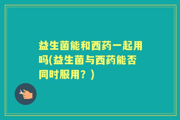 益生菌能和西药一起用吗(益生菌与西药能否同时服用?) 益生菌能和西药一起用吗(益生菌与西药能否同时服用?)