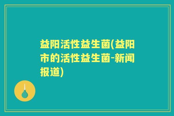 益阳活性益生菌(益阳市的活性益生菌-新闻报道) 益阳活性益生菌(益阳市的活性益生菌-新闻报道)