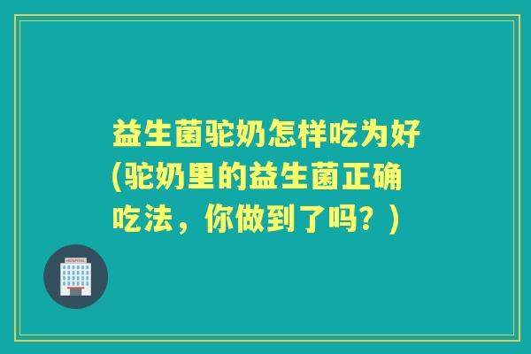 益生菌驼奶怎样吃为好(驼奶里的益生菌正确吃法，你做到了吗？)