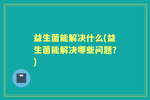 益生菌能解决什么(益生菌能解决哪些问题？)