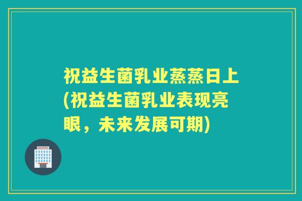 祝益生菌乳业蒸蒸日上(祝益生菌乳业表现亮眼，未来发展可期)