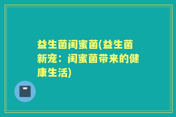 益生菌闺蜜菌(益生菌新宠:闺蜜菌带来的健康生活) 益生菌闺蜜菌(益生菌新宠:闺蜜菌带来的健康生活)