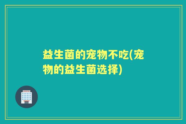 益生菌的宠物不吃(宠物的益生菌选择)