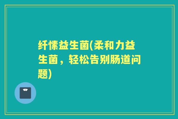 纤愫益生菌(柔和力益生菌，轻松告别肠道问题)