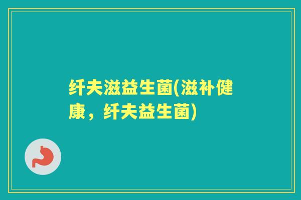 纤夫滋益生菌(滋补健康,纤夫益生菌) 纤夫滋益生菌(滋补健康,纤夫益生菌)