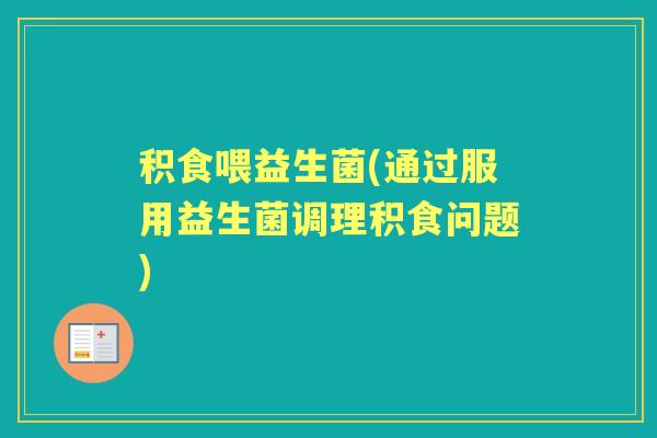积食喂益生菌(通过服用益生菌调理积食问题) 积食喂益生菌(通过服用益生菌调理积食问题)