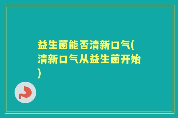 益生菌能否清新口气(清新口气从益生菌开始)