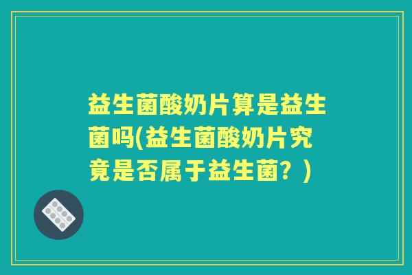 益生菌酸奶片算是益生菌吗(益生菌酸奶片究竟是否属于益生菌?) 益生菌酸奶片算是益生菌吗(益生菌酸奶片究竟是否属于益生菌?)