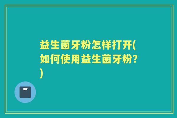 益生菌牙粉怎样打开(如何使用益生菌牙粉?) 益生菌牙粉怎样打开(如何使用益生菌牙粉?)